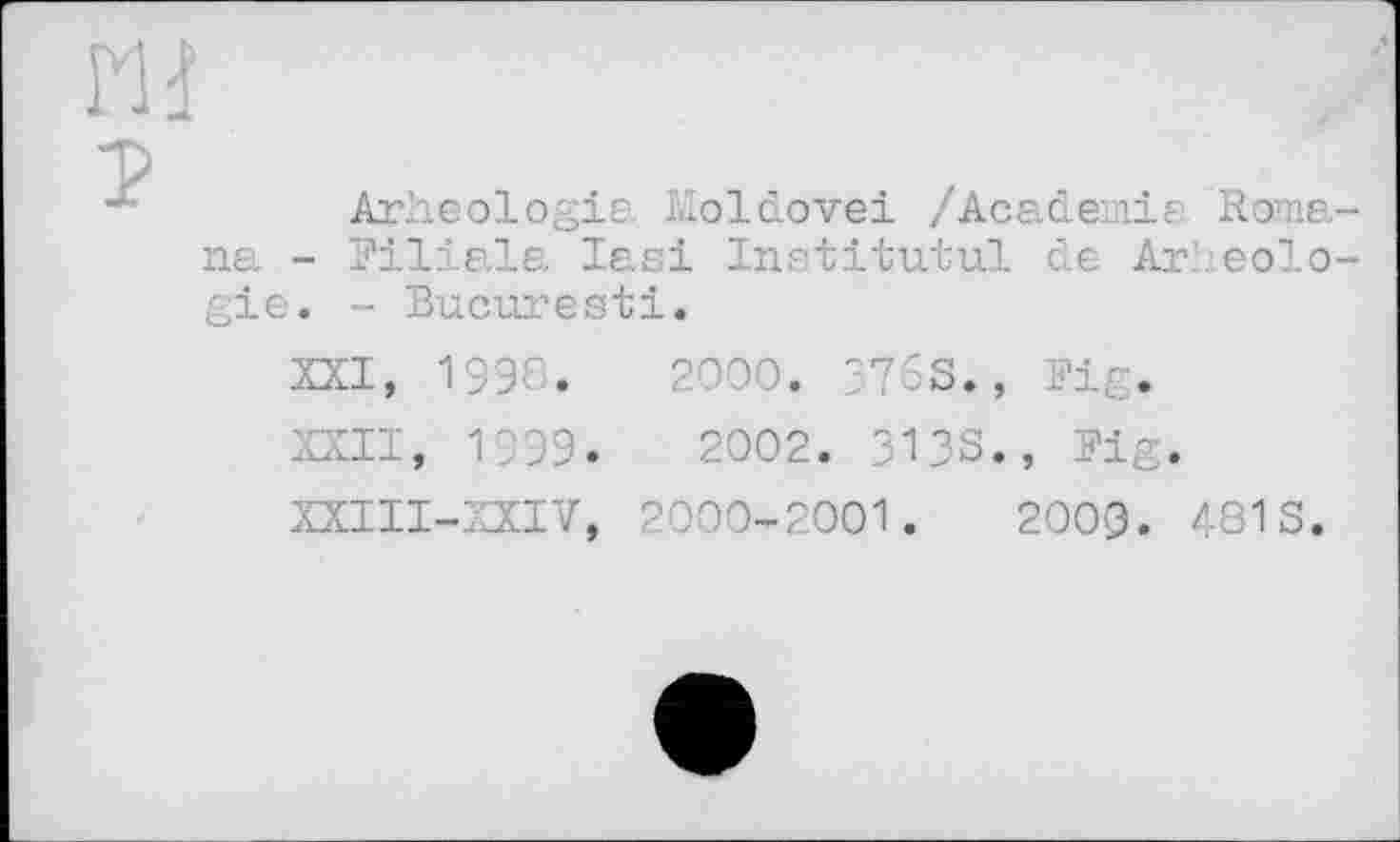 ﻿Н і
т>
4	Arheologie Moldovei /Academie. Roma-
na - Filiale. Iasi Institutul de Arheologie. - Bucuresti.
XXI,	1996.	2000. 3763., Fig.
XXII,	1999.	2002. 3138., Fig.
XXI1I-XXIV, 2000-2001.	200(3. 481 S.